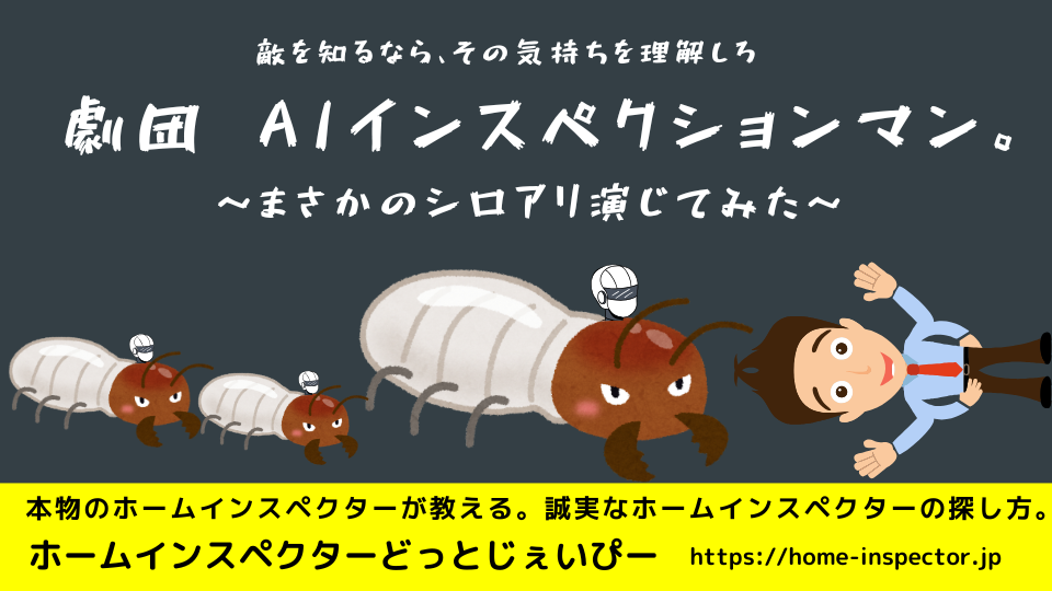 敵を知るならその気持ちを理解しろ。劇団AIインスペクションマン　まさかのシロアリ演じてみた｜ホームインスペクター、住宅診断士になりたい方も必見！｜北海道・青森県・山形県・秋田県・岩手県・宮城県・福島県・群馬県・栃木県・茨城県・千葉県・埼玉県・神奈川県・東京都・山梨県・静岡県・長野県・新潟県・石川県・富山県・岐阜県・滋賀県・福井県・愛知県・三重県・和歌山県・京都府・大阪府・奈良県・兵庫県・岡山県・鳥取県・島根県・広島県・山口県・高知県・徳島県・愛媛県・香川県・福岡県・佐賀県・大分県・宮崎県・熊本県・鹿児島県・長崎県・沖縄県・関東・関西・近畿・東北・九州・四国・北海道
