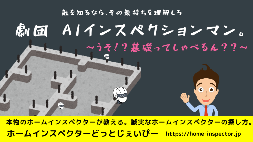 敵を知るならその気持ちを理解しろ。劇団AIインスペクションマン　コンクリート基礎ってしゃべるん？？｜ホームインスペクター、住宅診断士になりたい方も必見！｜北海道・青森県・山形県・秋田県・岩手県・宮城県・福島県・群馬県・栃木県・茨城県・千葉県・埼玉県・神奈川県・東京都・山梨県・静岡県・長野県・新潟県・石川県・富山県・岐阜県・滋賀県・福井県・愛知県・三重県・和歌山県・京都府・大阪府・奈良県・兵庫県・岡山県・鳥取県・島根県・広島県・山口県・高知県・徳島県・愛媛県・香川県・福岡県・佐賀県・大分県・宮崎県・熊本県・鹿児島県・長崎県・沖縄県・関東・関西・近畿・東北・九州・四国・北海道